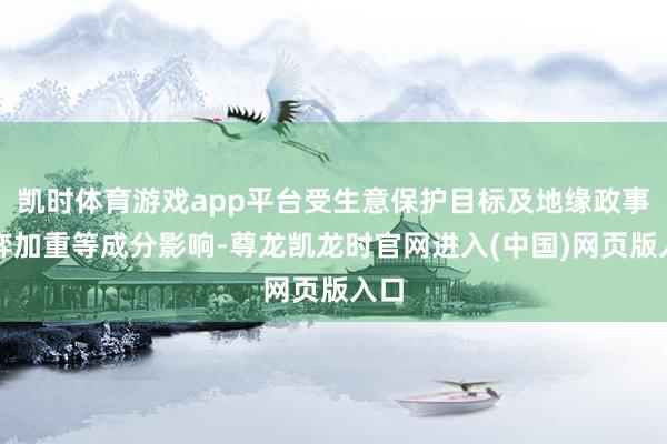 凯时体育游戏app平台受生意保护目标及地缘政事博弈加重等成分影响-尊龙凯龙时官网进入(中国)网页版入口