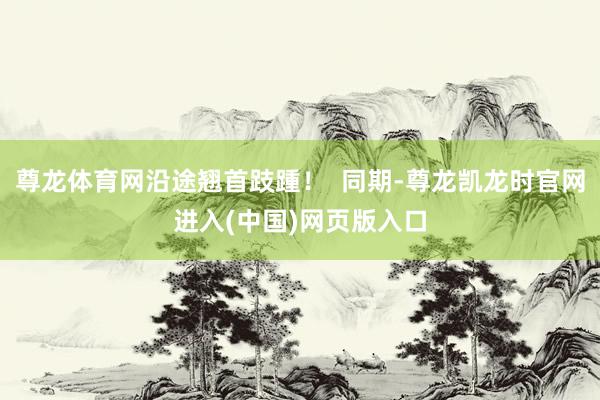 尊龙体育网沿途翘首跂踵！  同期-尊龙凯龙时官网进入(中国)网页版入口