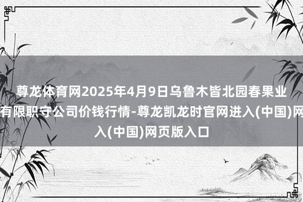 尊龙体育网2025年4月9日乌鲁木皆北园春果业见地经管有限职守公司价钱行情-尊龙凯龙时官网进入(中国)网页版入口