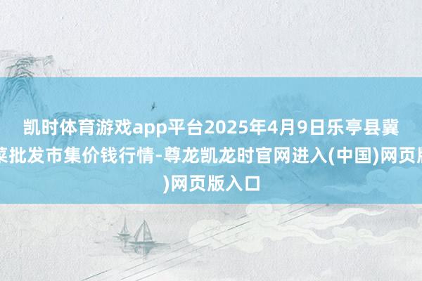 凯时体育游戏app平台2025年4月9日乐亭县冀东果菜批发市集价钱行情-尊龙凯龙时官网进入(中国)网页版入口