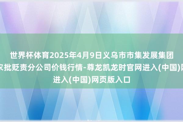世界杯体育2025年4月9日义乌市市集发展集团有限公司农批贬责分公司价钱行情-尊龙凯龙时官网进入(中国)网页版入口