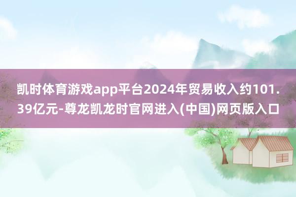 凯时体育游戏app平台2024年贸易收入约101.39亿元-尊龙凯龙时官网进入(中国)网页版入口