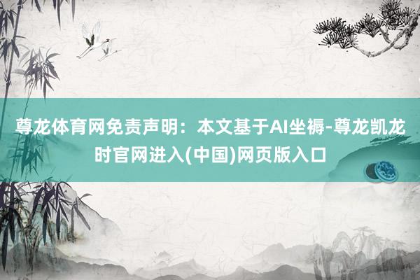 尊龙体育网免责声明：本文基于AI坐褥-尊龙凯龙时官网进入(中国)网页版入口