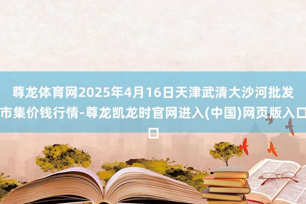 尊龙体育网2025年4月16日天津武清大沙河批发市集价钱行情-尊龙凯龙时官网进入(中国)网页版入口