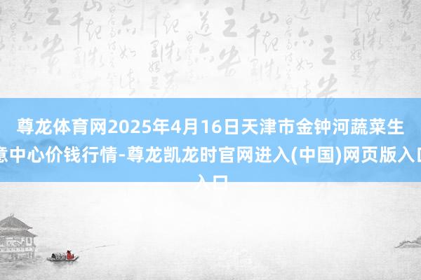 尊龙体育网2025年4月16日天津市金钟河蔬菜生意中心价钱行情-尊龙凯龙时官网进入(中国)网页版入口