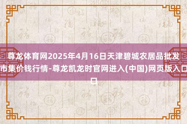 尊龙体育网2025年4月16日天津碧城农居品批发市集价钱行情-尊龙凯龙时官网进入(中国)网页版入口