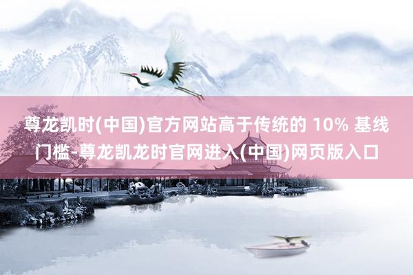 尊龙凯时(中国)官方网站高于传统的 10% 基线门槛-尊龙凯龙时官网进入(中国)网页版入口