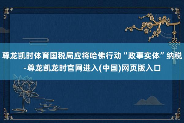 尊龙凯时体育国税局应将哈佛行动“政事实体”纳税-尊龙凯龙时官网进入(中国)网页版入口