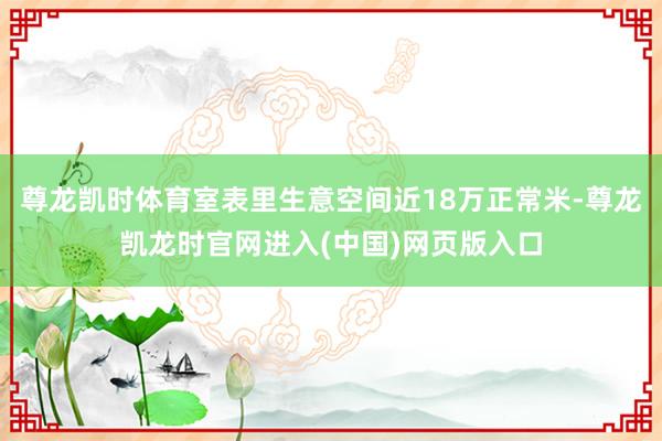 尊龙凯时体育室表里生意空间近18万正常米-尊龙凯龙时官网进入(中国)网页版入口