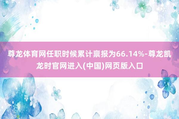 尊龙体育网任职时候累计禀报为66.14%-尊龙凯龙时官网进入(中国)网页版入口