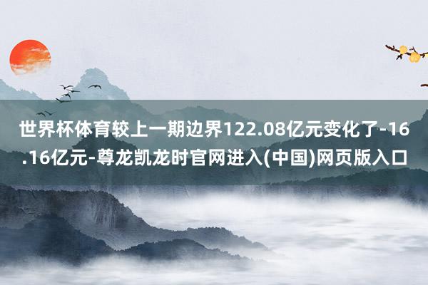 世界杯体育较上一期边界122.08亿元变化了-16.16亿元-尊龙凯龙时官网进入(中国)网页版入口