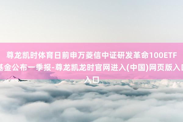 尊龙凯时体育日前申万菱信中证研发革命100ETF基金公布一季报-尊龙凯龙时官网进入(中国)网页版入口