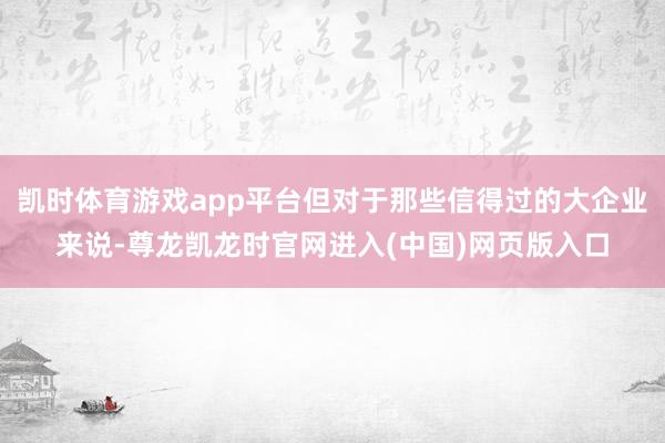 凯时体育游戏app平台但对于那些信得过的大企业来说-尊龙凯龙时官网进入(中国)网页版入口