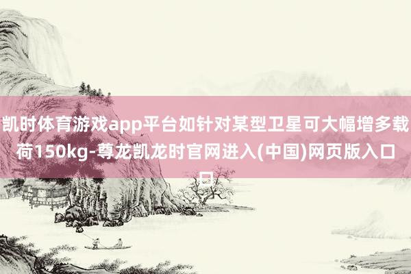 凯时体育游戏app平台如针对某型卫星可大幅增多载荷150kg-尊龙凯龙时官网进入(中国)网页版入口