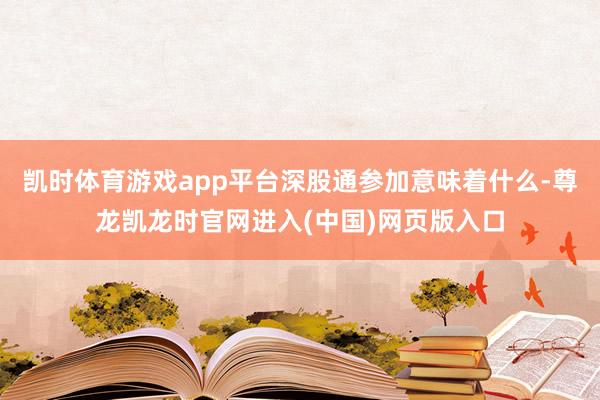 凯时体育游戏app平台深股通参加意味着什么-尊龙凯龙时官网进入(中国)网页版入口