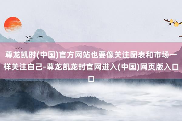 尊龙凯时(中国)官方网站也要像关注图表和市场一样关注自己-尊龙凯龙时官网进入(中国)网页版入口
