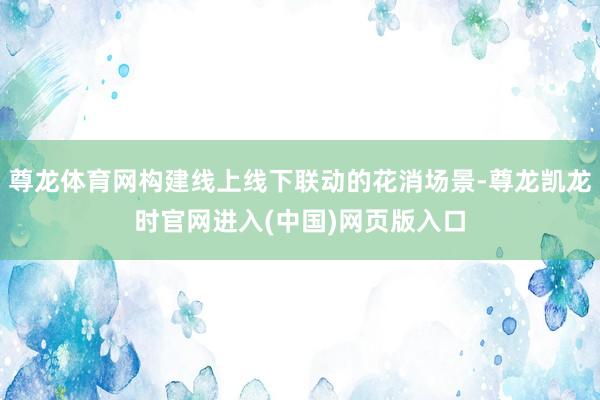 尊龙体育网构建线上线下联动的花消场景-尊龙凯龙时官网进入(中国)网页版入口