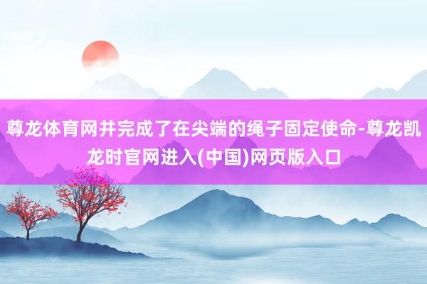 尊龙体育网并完成了在尖端的绳子固定使命-尊龙凯龙时官网进入(中国)网页版入口