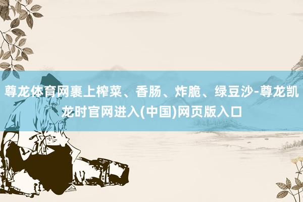 尊龙体育网裹上榨菜、香肠、炸脆、绿豆沙-尊龙凯龙时官网进入(中国)网页版入口