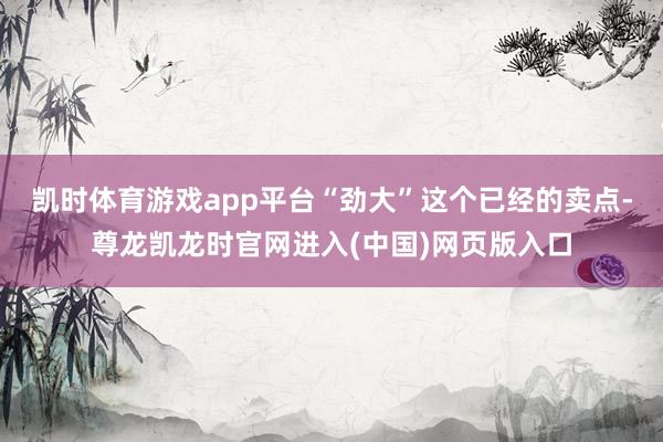 凯时体育游戏app平台“劲大”这个已经的卖点-尊龙凯龙时官网进入(中国)网页版入口
