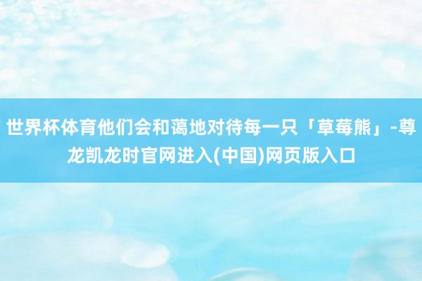 世界杯体育他们会和蔼地对待每一只「草莓熊」-尊龙凯龙时官网进入(中国)网页版入口