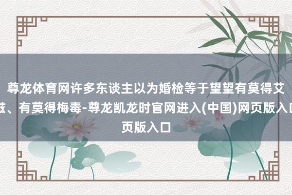 尊龙体育网许多东谈主以为婚检等于望望有莫得艾滋、有莫得梅毒-尊龙凯龙时官网进入(中国)网页版入口