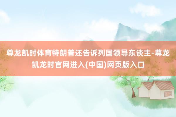 尊龙凯时体育　　特朗普还告诉列国领导东谈主-尊龙凯龙时官网进入(中国)网页版入口