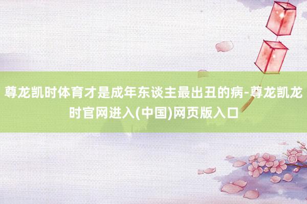尊龙凯时体育才是成年东谈主最出丑的病-尊龙凯龙时官网进入(中国)网页版入口