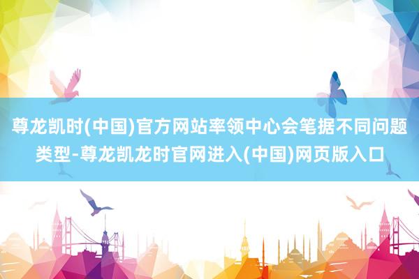 尊龙凯时(中国)官方网站率领中心会笔据不同问题类型-尊龙凯龙时官网进入(中国)网页版入口