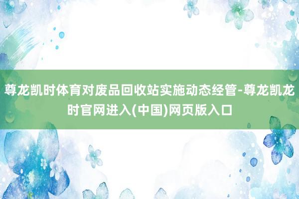尊龙凯时体育对废品回收站实施动态经管-尊龙凯龙时官网进入(中国)网页版入口