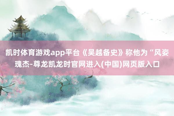 凯时体育游戏app平台《吴越备史》称他为“风姿瑰杰-尊龙凯龙时官网进入(中国)网页版入口