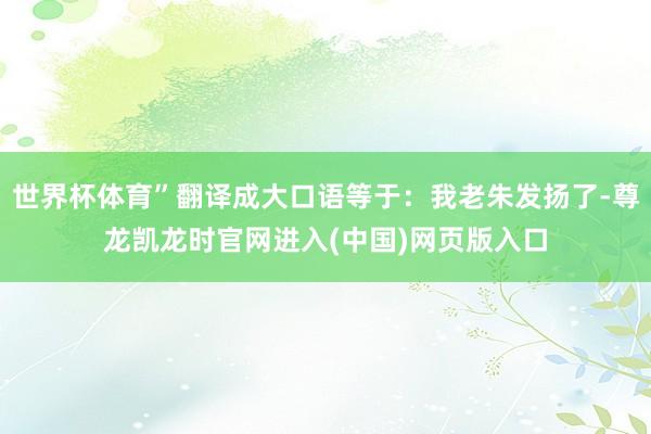 世界杯体育”翻译成大口语等于：我老朱发扬了-尊龙凯龙时官网进入(中国)网页版入口
