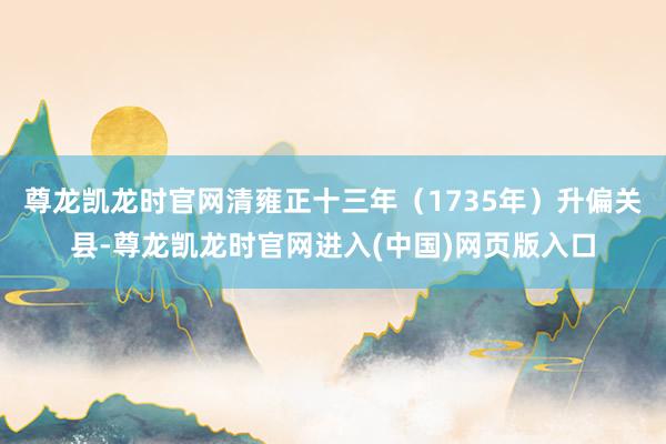 尊龙凯龙时官网清雍正十三年（1735年）升偏关县-尊龙凯龙时官网进入(中国)网页版入口