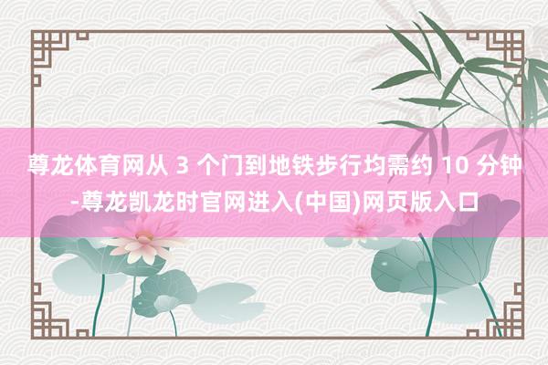 尊龙体育网从 3 个门到地铁步行均需约 10 分钟-尊龙凯龙时官网进入(中国)网页版入口
