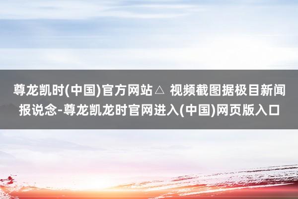 尊龙凯时(中国)官方网站△ 视频截图据极目新闻报说念-尊龙凯龙时官网进入(中国)网页版入口