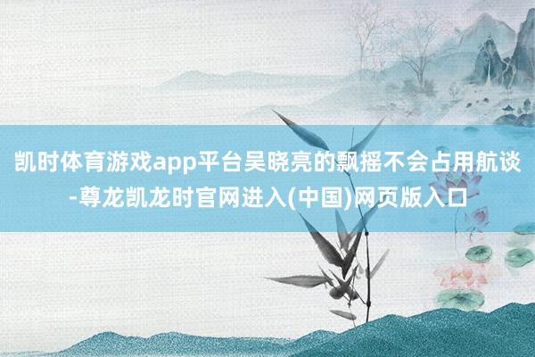 凯时体育游戏app平台吴晓亮的飘摇不会占用航谈-尊龙凯龙时官网进入(中国)网页版入口
