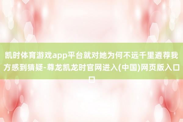 凯时体育游戏app平台就对她为何不远千里遴荐我方感到猜疑-尊龙凯龙时官网进入(中国)网页版入口