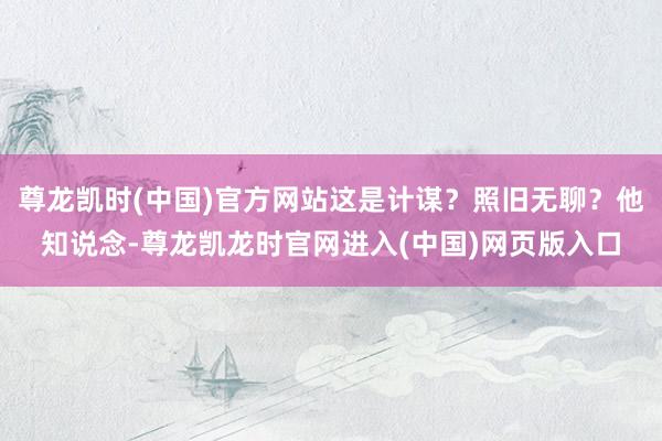 尊龙凯时(中国)官方网站这是计谋？照旧无聊？他知说念-尊龙凯龙时官网进入(中国)网页版入口