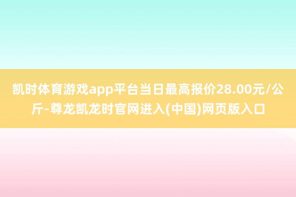 凯时体育游戏app平台当日最高报价28.00元/公斤-尊龙凯龙时官网进入(中国)网页版入口