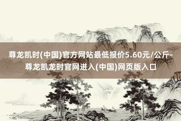 尊龙凯时(中国)官方网站最低报价5.60元/公斤-尊龙凯龙时官网进入(中国)网页版入口