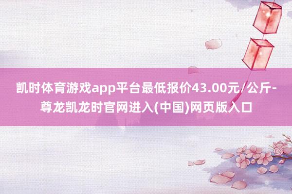 凯时体育游戏app平台最低报价43.00元/公斤-尊龙凯龙时官网进入(中国)网页版入口