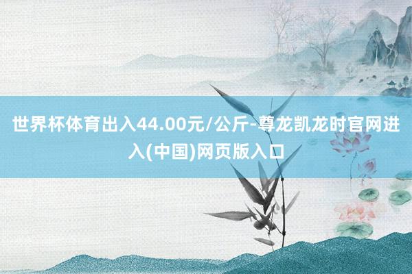 世界杯体育出入44.00元/公斤-尊龙凯龙时官网进入(中国)网页版入口