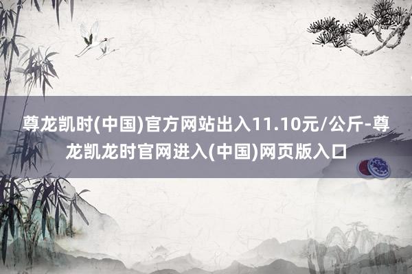 尊龙凯时(中国)官方网站出入11.10元/公斤-尊龙凯龙时官网进入(中国)网页版入口