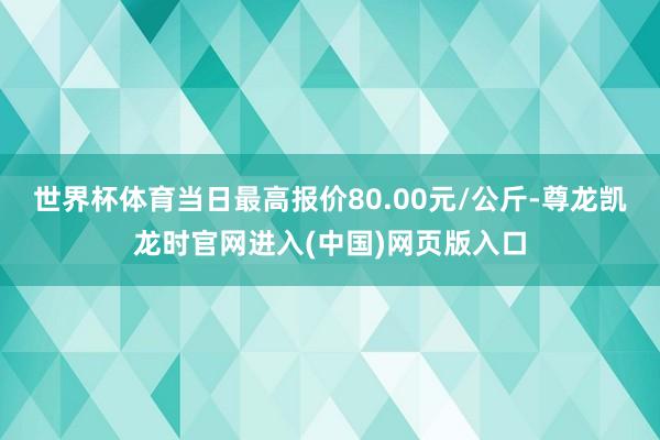 世界杯体育当日最高报价80.00元/公斤-尊龙凯龙时官网进入(中国)网页版入口
