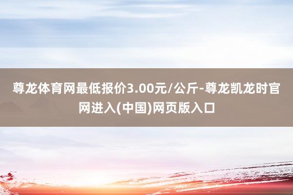 尊龙体育网最低报价3.00元/公斤-尊龙凯龙时官网进入(中国)网页版入口
