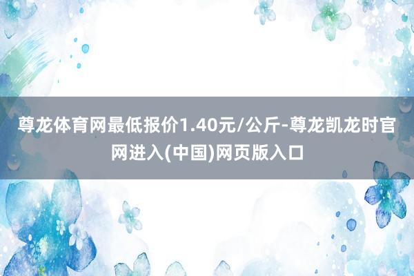 尊龙体育网最低报价1.40元/公斤-尊龙凯龙时官网进入(中国)网页版入口