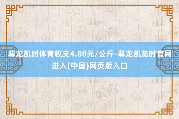 尊龙凯时体育收支4.80元/公斤-尊龙凯龙时官网进入(中国)网页版入口