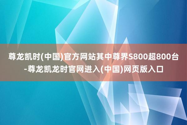 尊龙凯时(中国)官方网站其中尊界S800超800台-尊龙凯龙时官网进入(中国)网页版入口