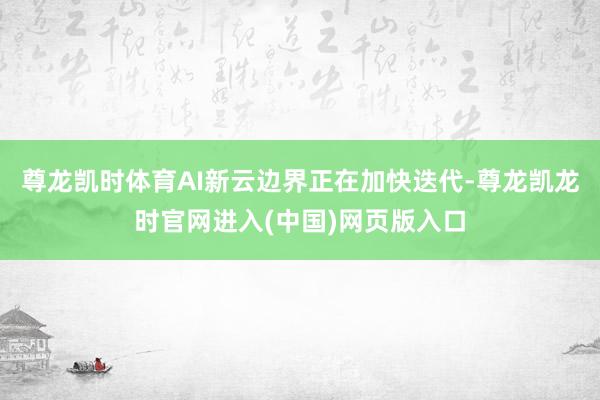 尊龙凯时体育AI新云边界正在加快迭代-尊龙凯龙时官网进入(中国)网页版入口