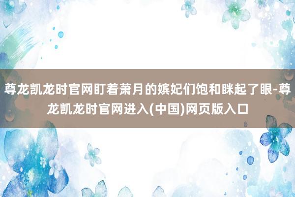 尊龙凯龙时官网盯着萧月的嫔妃们饱和眯起了眼-尊龙凯龙时官网进入(中国)网页版入口